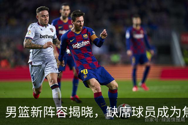 男篮新阵容揭晓，缺席球员成为焦点，新队长人选备受瞩目